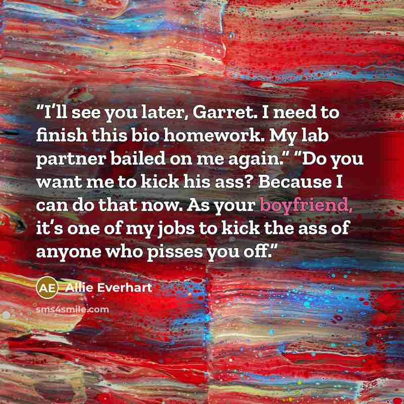 “I’ll see you later, Garret. I need to finish this bio homework. My lab partner bailed on me again.” “Do you want me to kick his ass? Because I can do that now. As your boyfriend, it’s one of my jobs to kick the ass of anyone who pisses you off.” quote by Allie Everhart