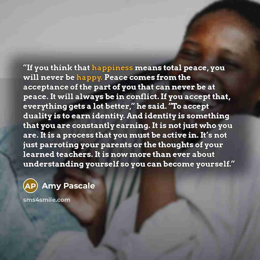 “If you think that happiness means total peace, you will never be happy. Peace comes from the acceptance of the part of you that can never be at peace. It will always be in conflict. If you accept that, everything gets a lot better,” he said. “To accept duality is to earn identity. And identity is…” quote by Amy Pascale