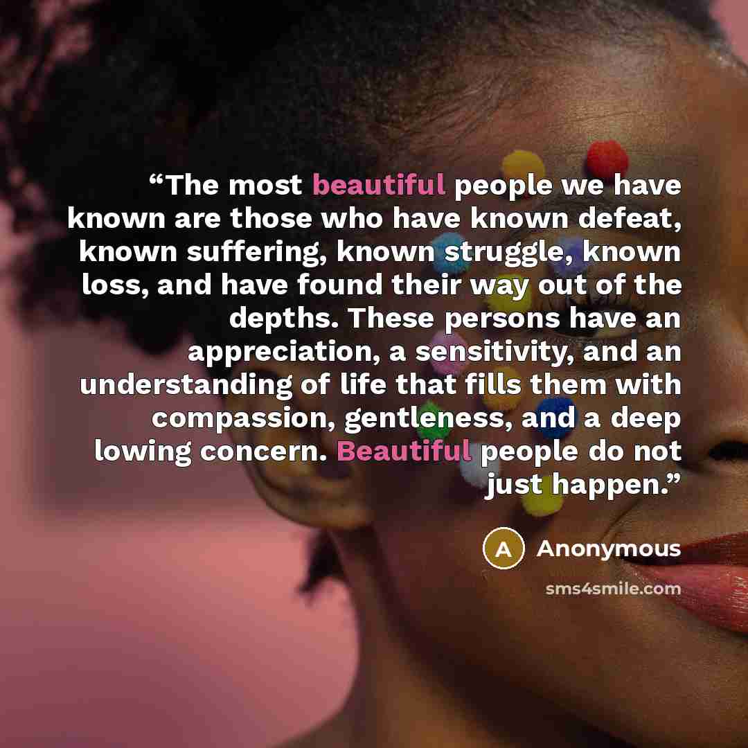 “The most beautiful people we have known are those who have known defeat, known suffering, known struggle, known loss, and have found their way out of the depths. These persons have an appreciation, a sensitivity, and an understanding of life that fills them with compassion, gentleness, and a deep…” quote by Anonymous