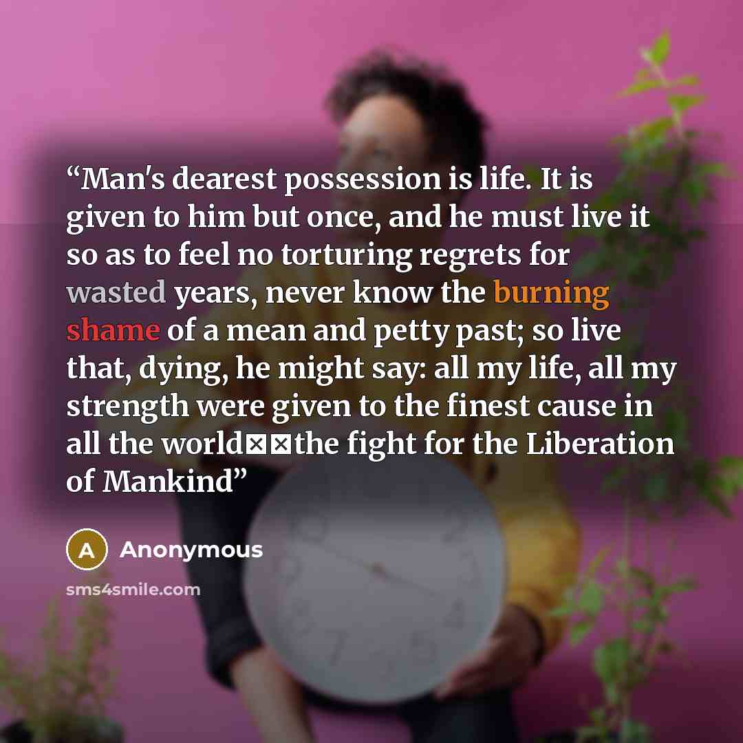 “Man's dearest possession is life. It is given to him but once, and he must live it so as to feel no torturing regrets for wasted years, never know the burning shame of a mean and petty past; so live that, dying, he might say: all my life, all my strength were given to the finest cause in all the…” quote by Anonymous