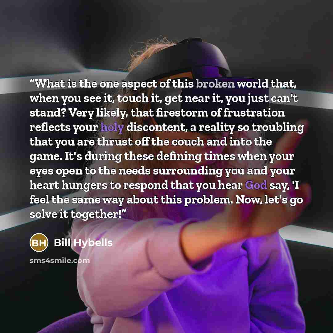“What is the one aspect of this broken world that, when you see it, touch it, get near it, you just can't stand? Very likely, that firestorm of frustration reflects your holy discontent, a reality so troubling that you are thrust off the couch and into the game. It's during these defining times…” quote by Bill Hybells