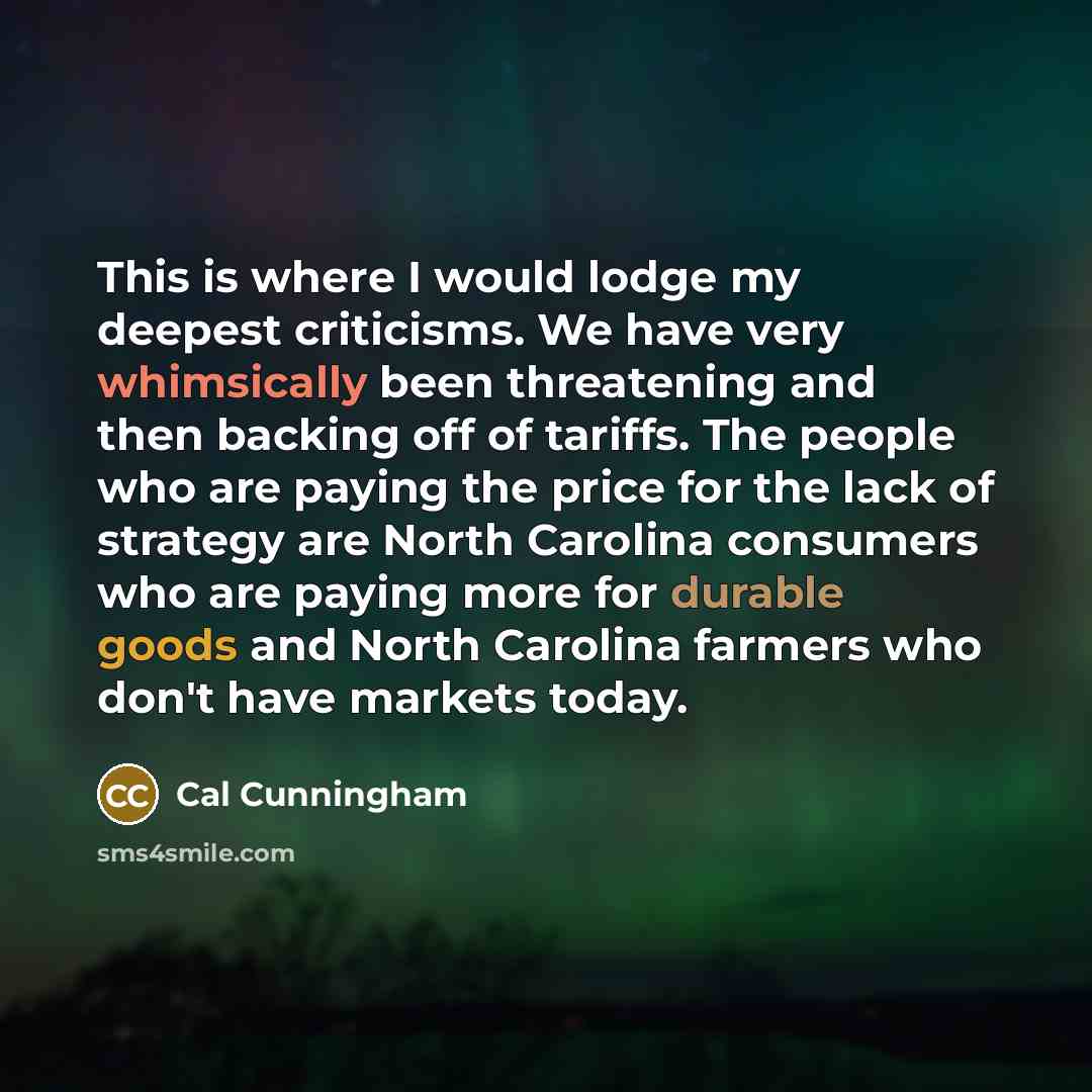 “This is where I would lodge my deepest criticisms. We have very whimsically been threatening and then backing off of tariffs. The people who are paying the price for the lack of strategy are North Carolina consumers who are paying more for durable goods and North Carolina farmers who don't have…” quote by Cal Cunningham