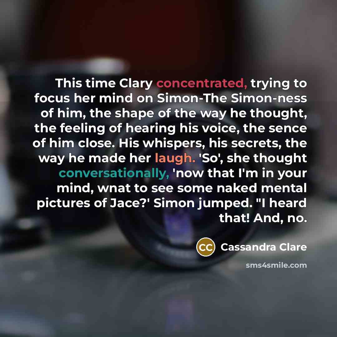 “This time Clary concentrated, trying to focus her mind on Simon-The Simon-ness of him, the shape of the way he thought, the feeling of hearing his voice, the sence of him close. His whispers, his secrets, the way he made her laugh. 'So', she thought conversationally, 'now that I'm in your mind…” quote by Cassandra Clare