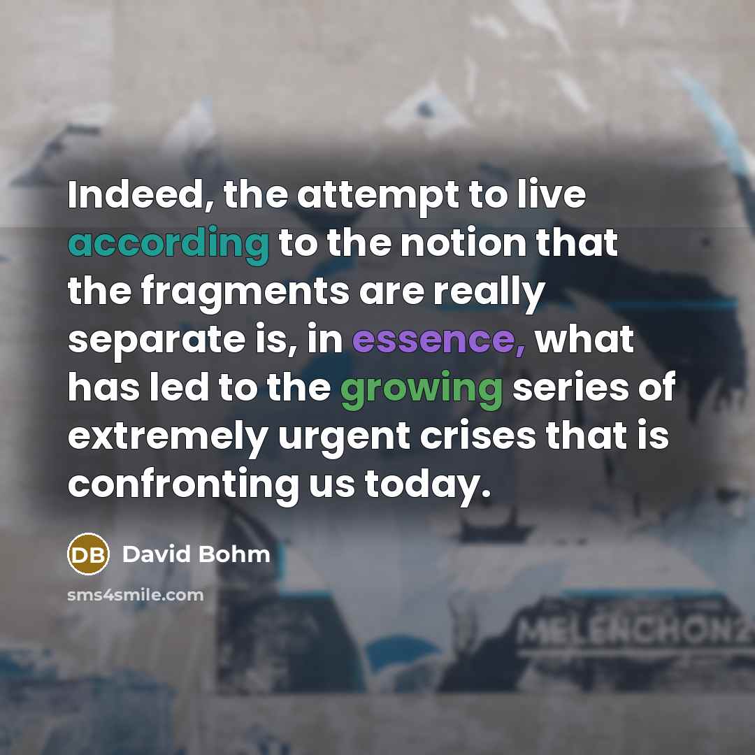 “Indeed, the attempt to live according to the notion that the fragments are really separate is, in essence, what has led to the growing series of extremely urgent crises that is confronting us today.” quote by David Bohm