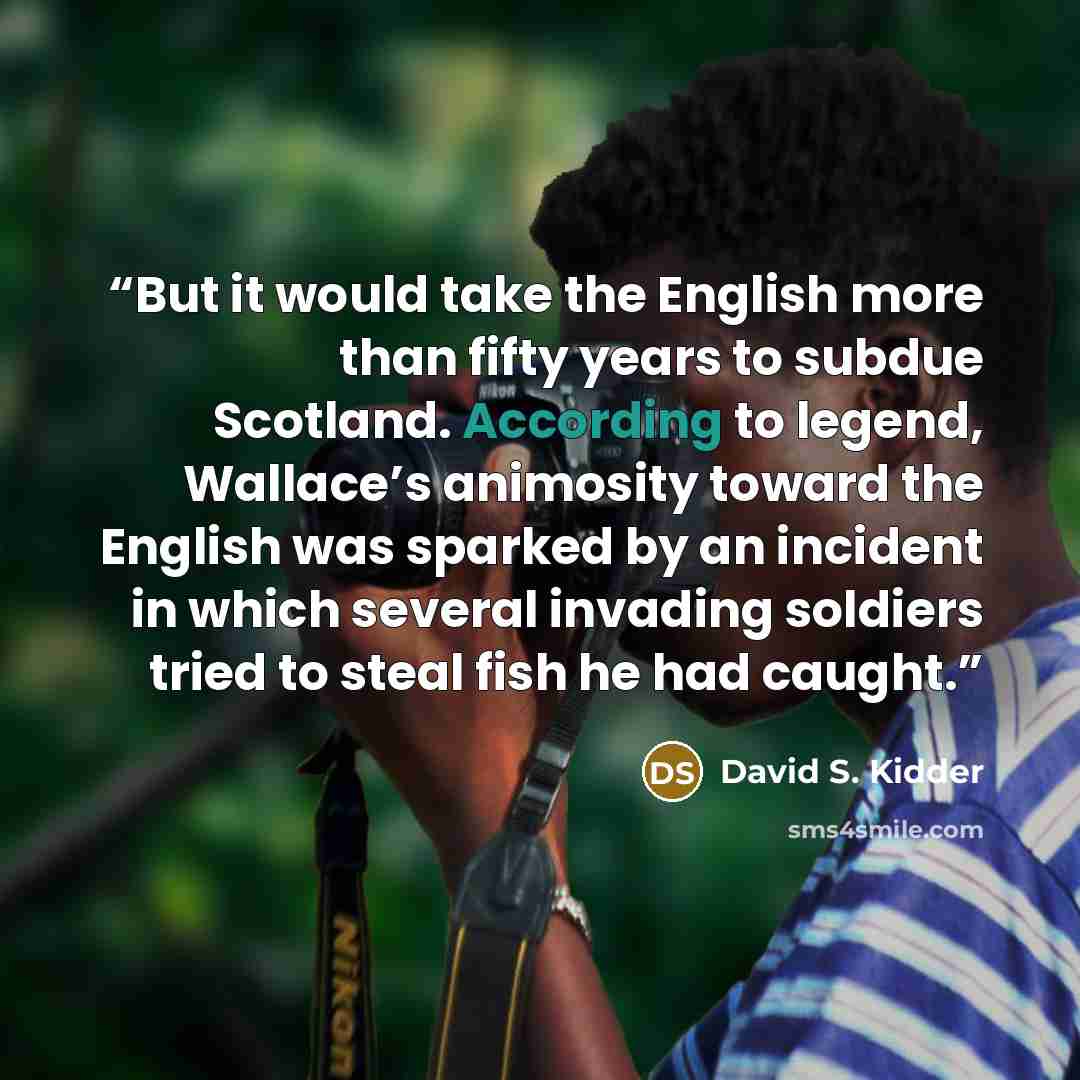 “But it would take the English more than fifty years to subdue Scotland. According to legend, Wallace’s animosity toward the English was sparked by an incident in which several invading soldiers tried to steal fish he had caught.” quote by David S. Kidder