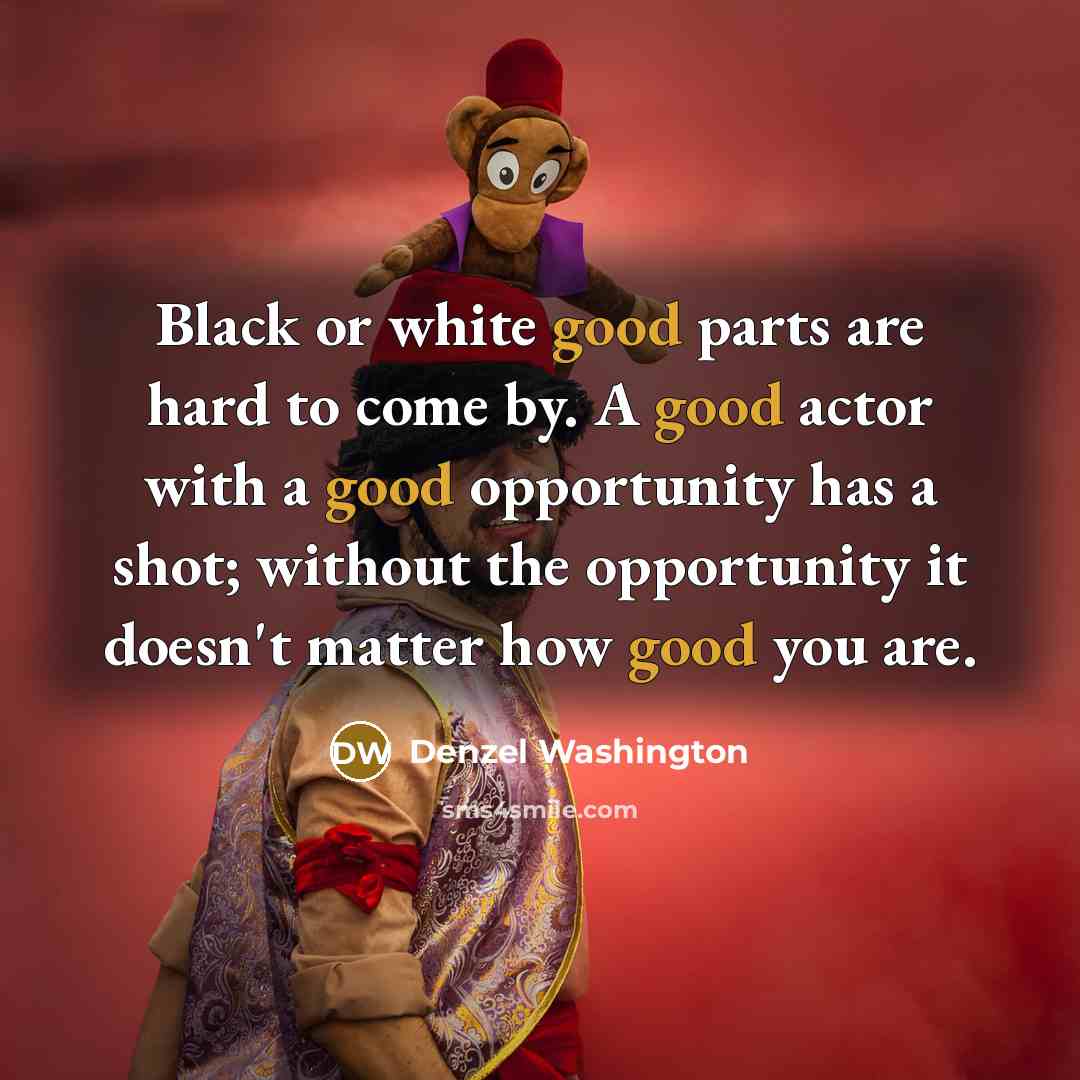 “Black or white good parts are hard to come by. A good actor with a good opportunity has a shot; without the opportunity it doesn't matter how good you are.” quote by Denzel Washington