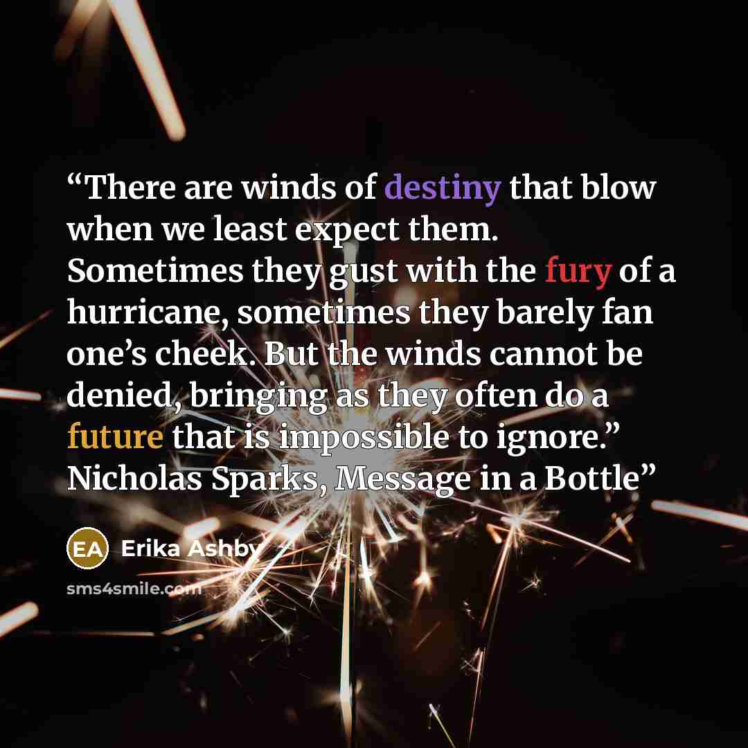 “There are winds of destiny that blow when we least expect them. Sometimes they gust with the fury of a hurricane, sometimes they barely fan one’s cheek. But the winds cannot be denied, bringing as they often do a future that is impossible to ignore.” Nicholas Sparks, Message in a Bottle” quote by Erika Ashby