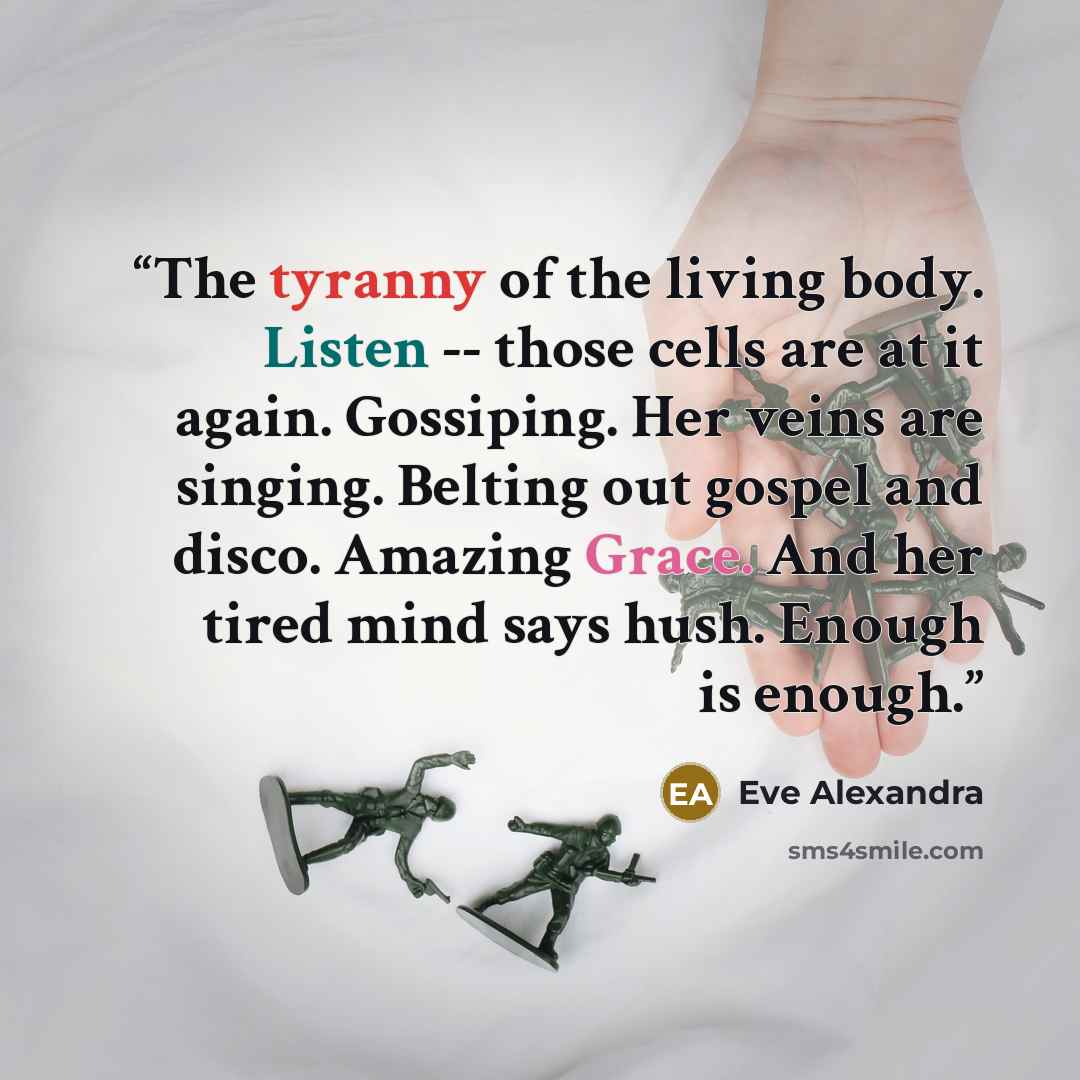 “The tyranny of the living body. Listen -- those cells are at it again. Gossiping. Her veins are singing. Belting out gospel and disco. Amazing Grace. And her tired mind says hush. Enough is enough.” quote by Eve Alexandra