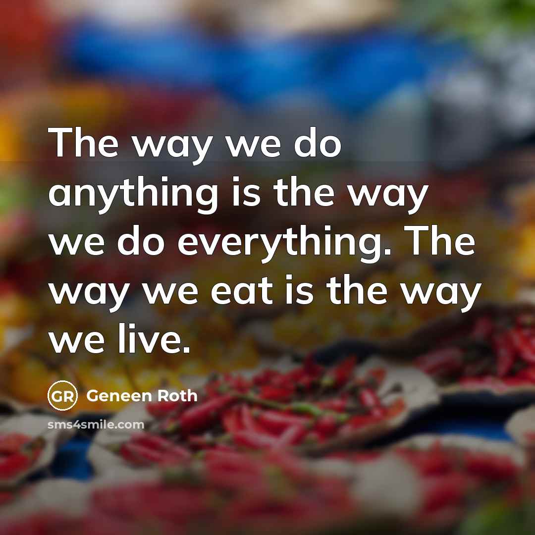“The way we do anything is the way we do everything. The way we eat is the way we live.” quote by Geneen Roth