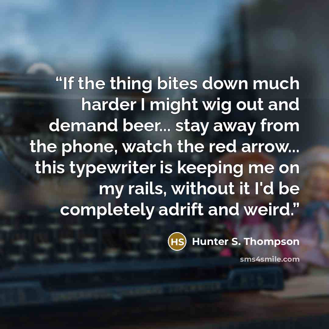 “If the thing bites down much harder I might wig out and demand beer... stay away from the phone, watch the red arrow... this typewriter is keeping me on my rails, without it I'd be completely adrift and weird.” quote by Hunter S. Thompson