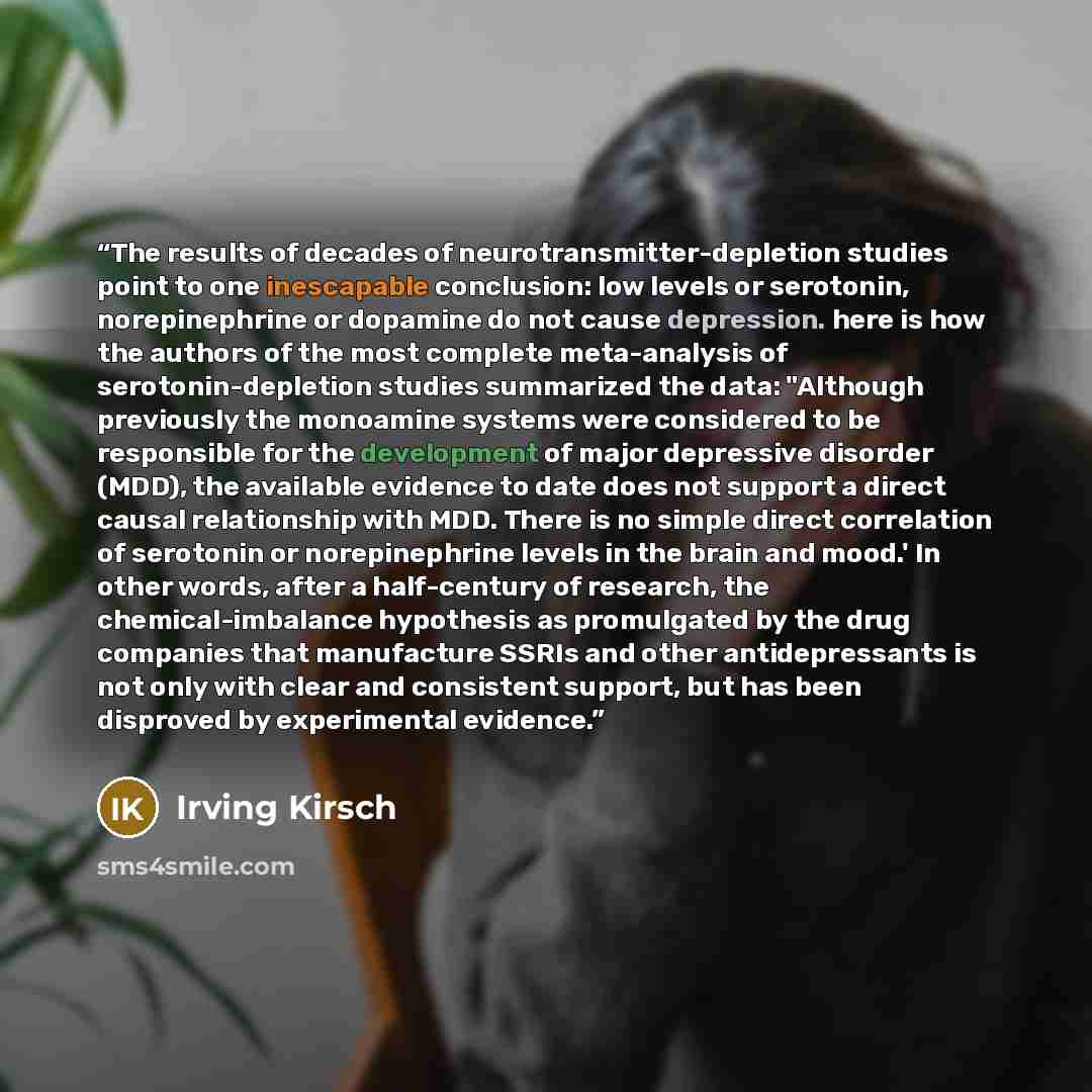 “The results of decades of neurotransmitter-depletion studies point to one inescapable conclusion: low levels or serotonin, norepinephrine or dopamine do not cause depression. here is how the authors of the most complete meta-analysis of serotonin-depletion studies summarized the data: "Although…” quote by Irving Kirsch