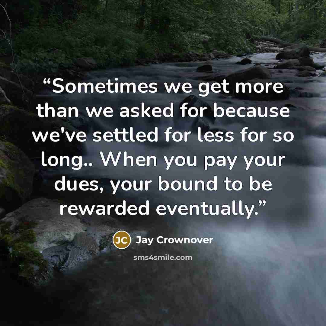 “Sometimes we get more than we asked for because we've settled for less for so long.. When you pay your dues, your bound to be rewarded eventually.” quote by Jay Crownover