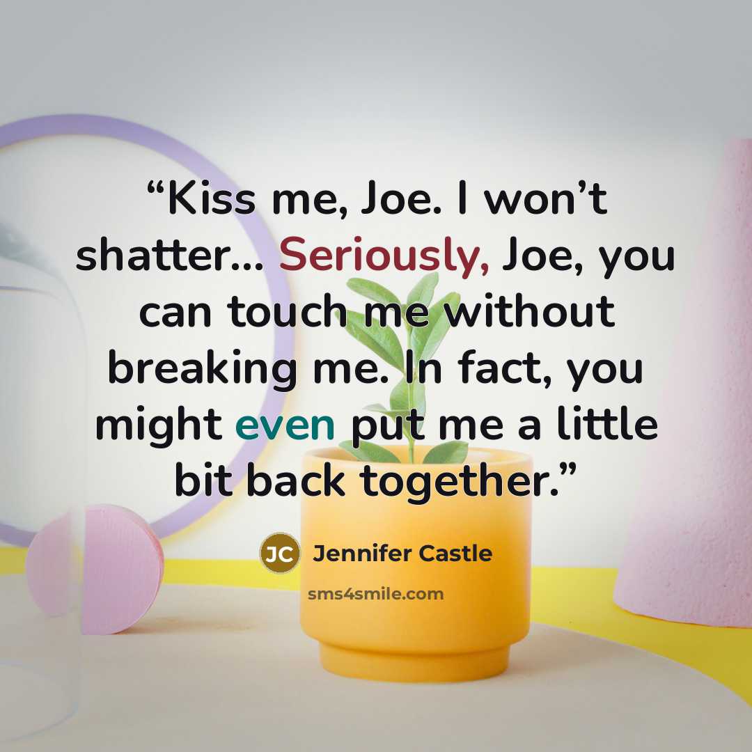 “Kiss me, Joe. I won’t shatter… Seriously, Joe, you can touch me without breaking me. In fact, you might even put me a little bit back together.” quote by Jennifer Castle