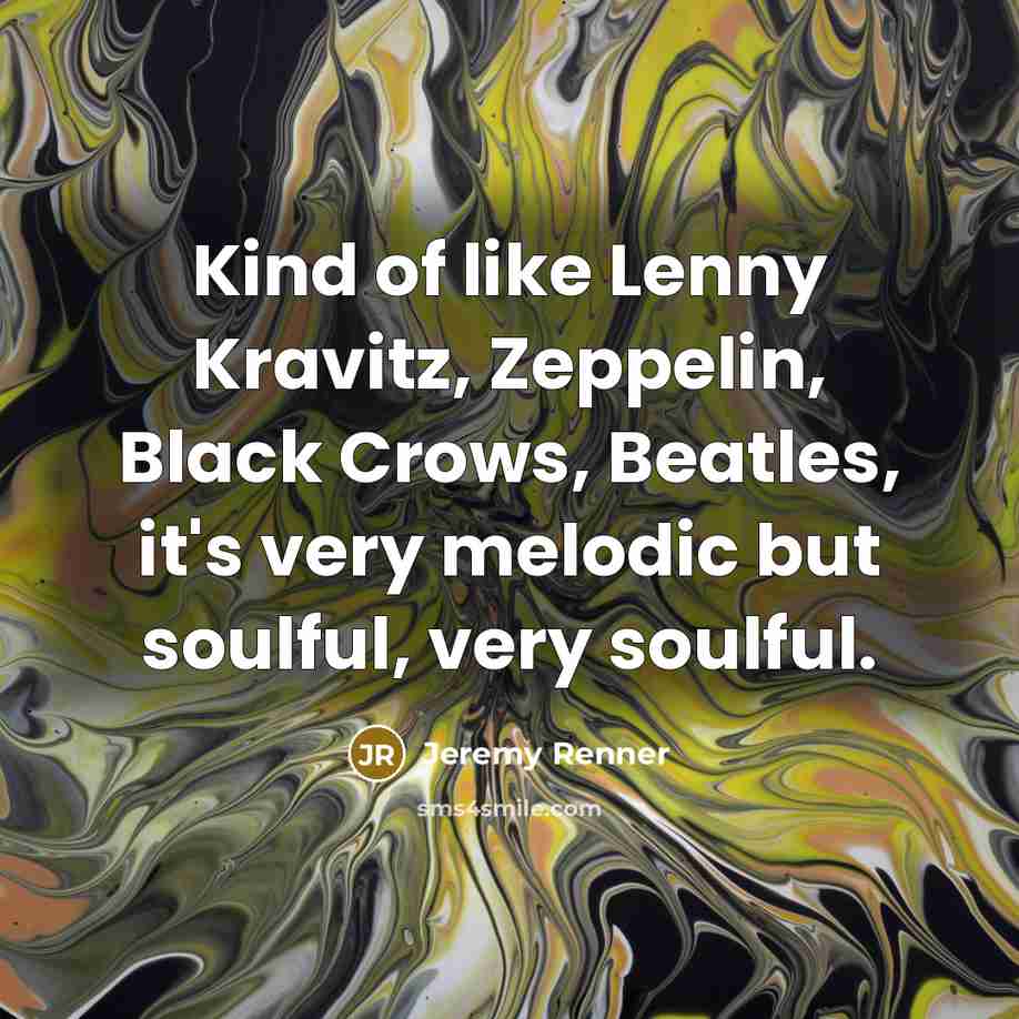 “Kind of like Lenny Kravitz, Zeppelin, Black Crows, Beatles, it's very melodic but soulful, very soulful.” quote by Jeremy Renner