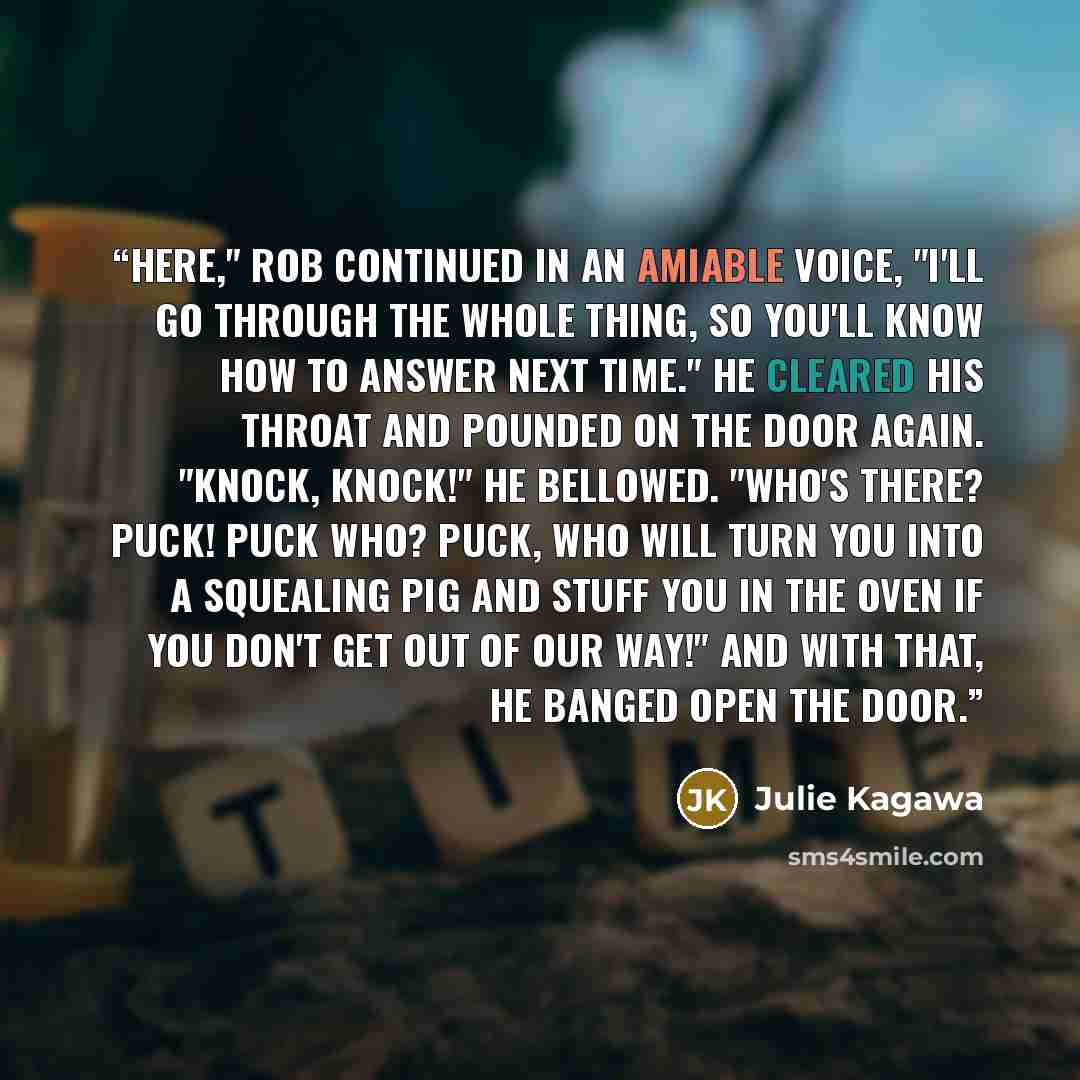 “Here," Rob continued in an amiable voice, "I'll go through the whole thing, so you'll know how to answer next time." He cleared his throat and pounded on the door again. "Knock, knock!" he bellowed. "Who's there? Puck! Puck who? Puck, who will turn you into a squealing pig and stuff you in the…” quote by Julie Kagawa