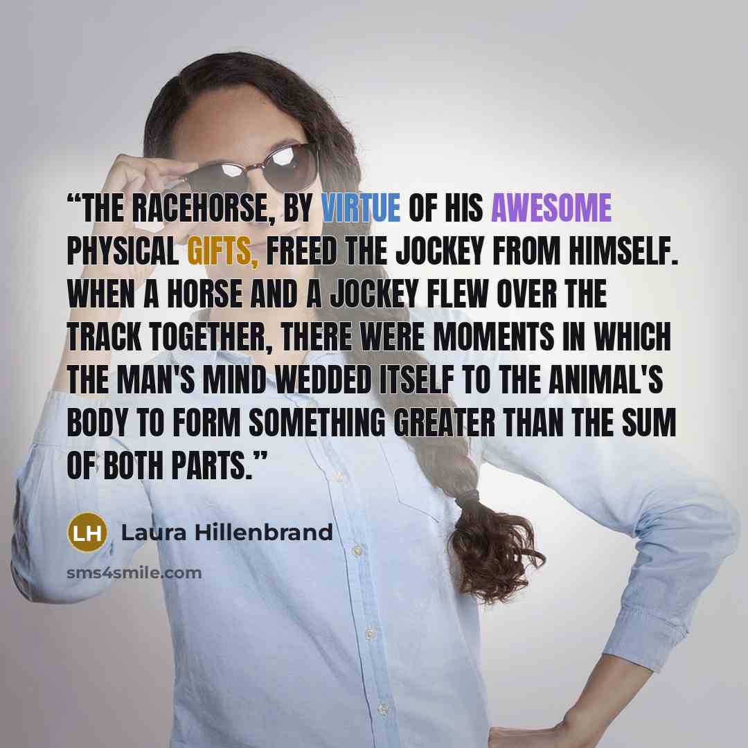 “The racehorse, by virtue of his awesome physical gifts, freed the jockey from himself. When a horse and a jockey flew over the track together, there were moments in which the man's mind wedded itself to the animal's body to form something greater than the sum of both parts.” quote by Laura Hillenbrand