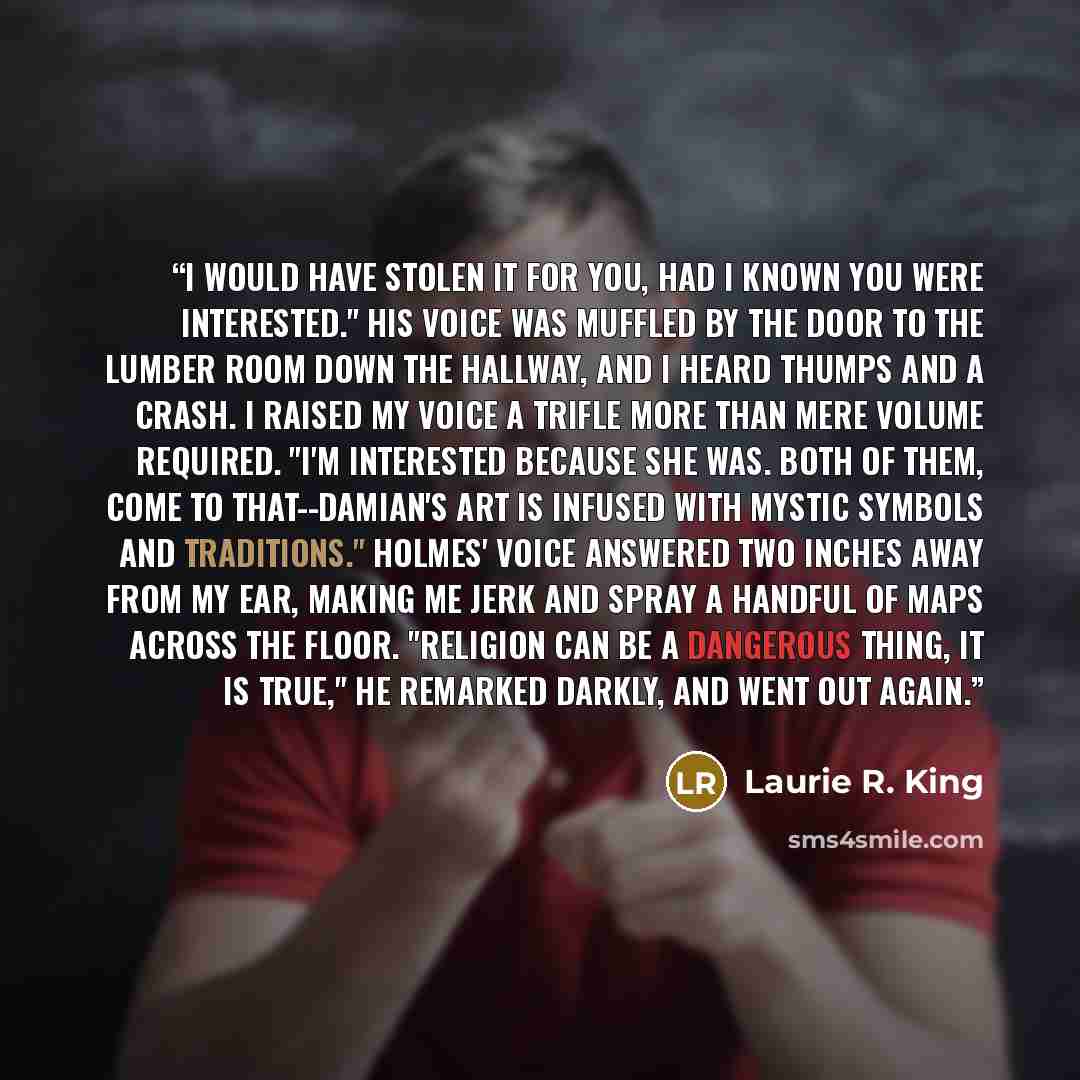 “I would have stolen it for you, had I known you were interested." His voice was muffled by the door to the lumber room down the hallway, and I heard thumps and a crash. I raised my voice a trifle more than mere volume required. "I'm interested because she was. Both of them, come to that--Damian's…” quote by Laurie R. King