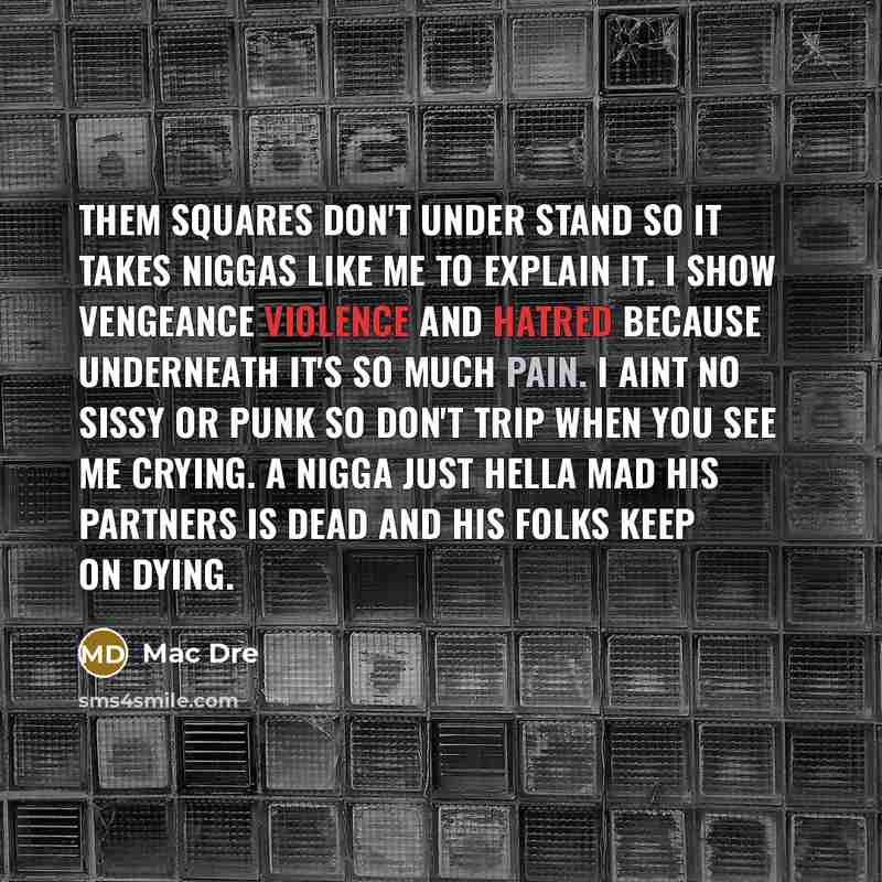 “Them squares don't under stand so it takes niggas like me to explain it. I show vengeance violence and hatred because underneath it's so much pain. I aint no sissy or punk so don't trip when you see me crying. A nigga just hella mad his partners is dead and his folks keep on dying.” quote by Mac Dre