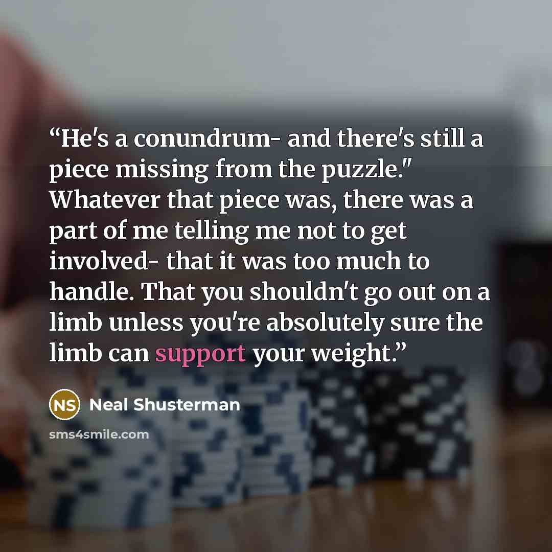 “He's a conundrum- and there's still a piece missing from the puzzle." Whatever that piece was, there was a part of me telling me not to get involved- that it was too much to handle. That you shouldn't go out on a limb unless you're absolutely sure the limb can support your weight.” quote by Neal Shusterman