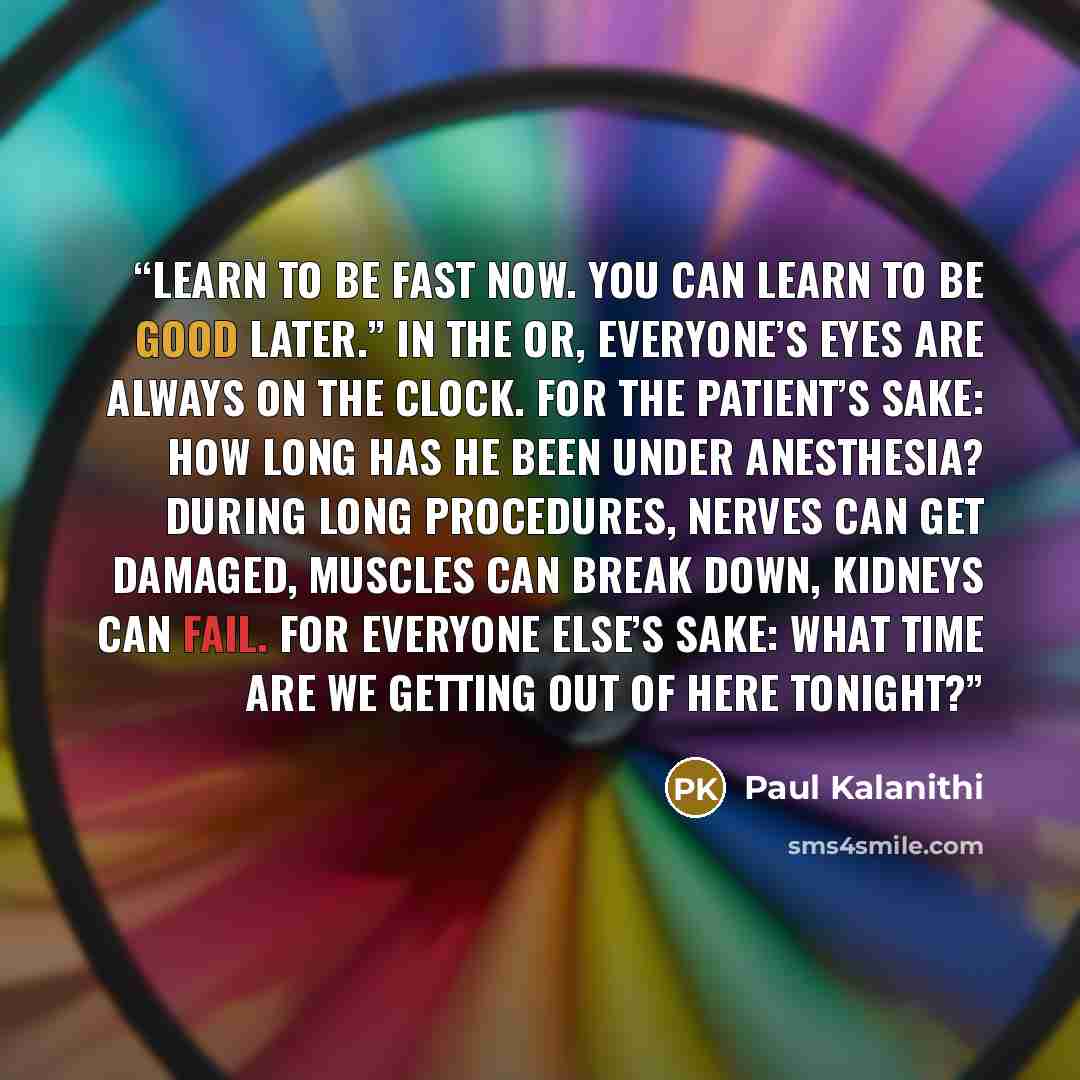 “Learn to be fast now. You can learn to be good later.” In the OR, everyone’s eyes are always on the clock. For the patient’s sake: How long has he been under anesthesia? During long procedures, nerves can get damaged, muscles can break down, kidneys can fail. For everyone else’s sake: What time…” quote by Paul Kalanithi