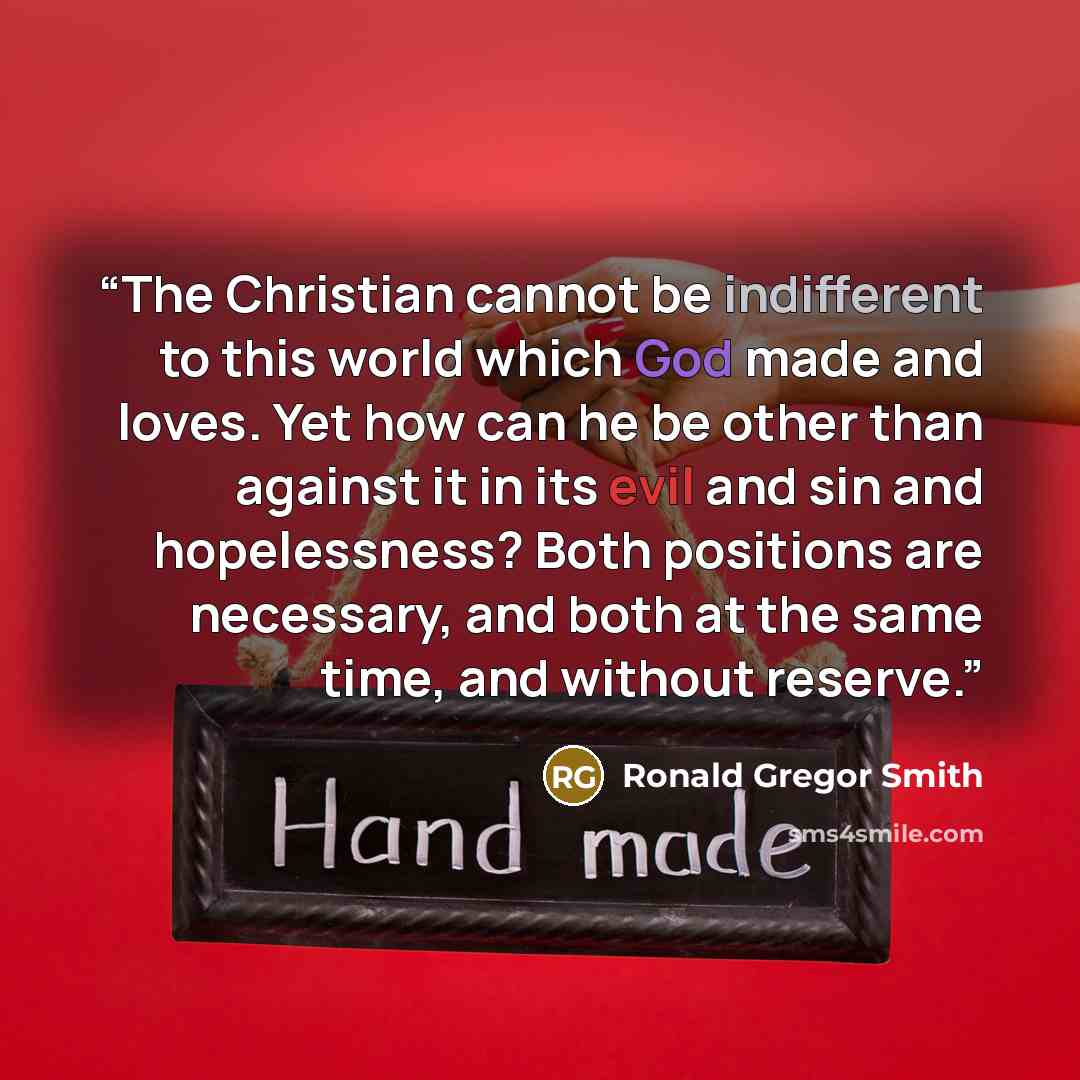 “The Christian cannot be indifferent to this world which God made and loves. Yet how can he be other than against it in its evil and sin and hopelessness? Both positions are necessary, and both at the same time, and without reserve.” quote by Ronald Gregor Smith