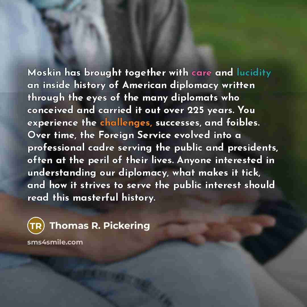 “Moskin has brought together with care and lucidity an inside history of American diplomacy written through the eyes of the many diplomats who conceived and carried it out over 225 years. You experience the challenges, successes, and foibles. Over time, the Foreign Service evolved into a…” quote by Thomas R. Pickering