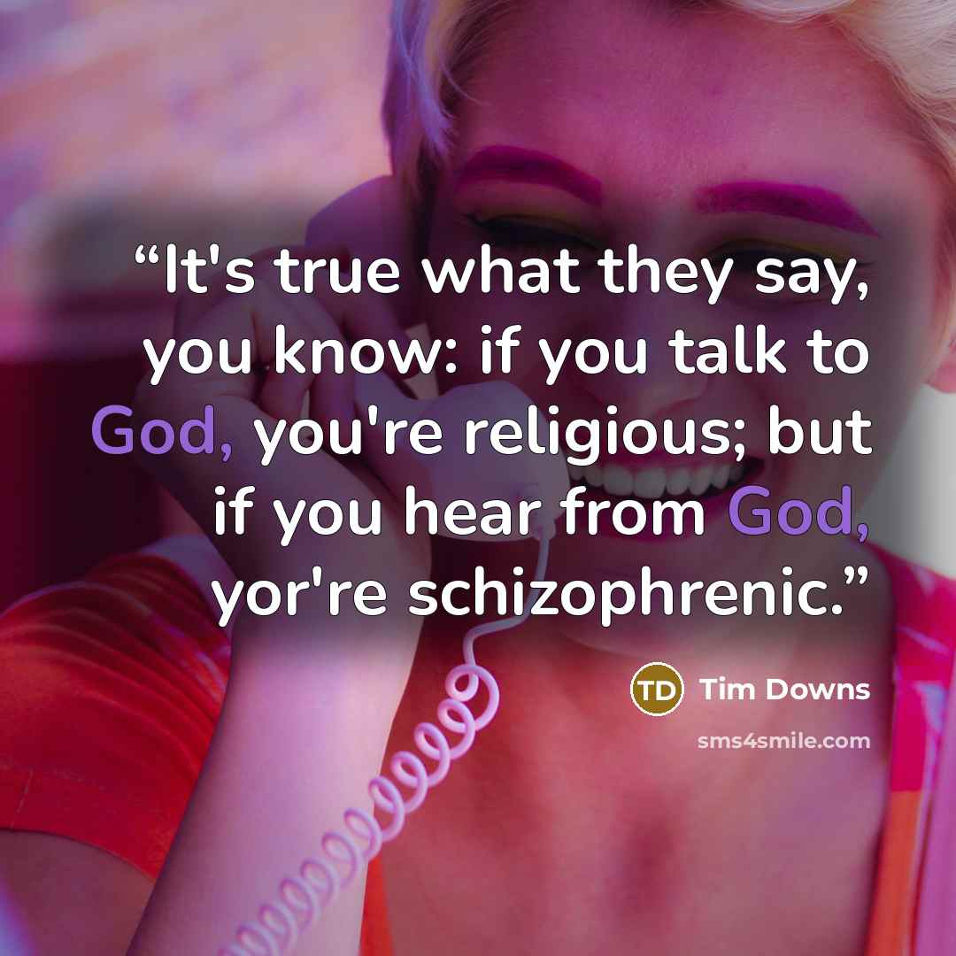 “It's true what they say, you know: if you talk to God, you're religious; but if you hear from God, yor're schizophrenic.” quote by Tim Downs