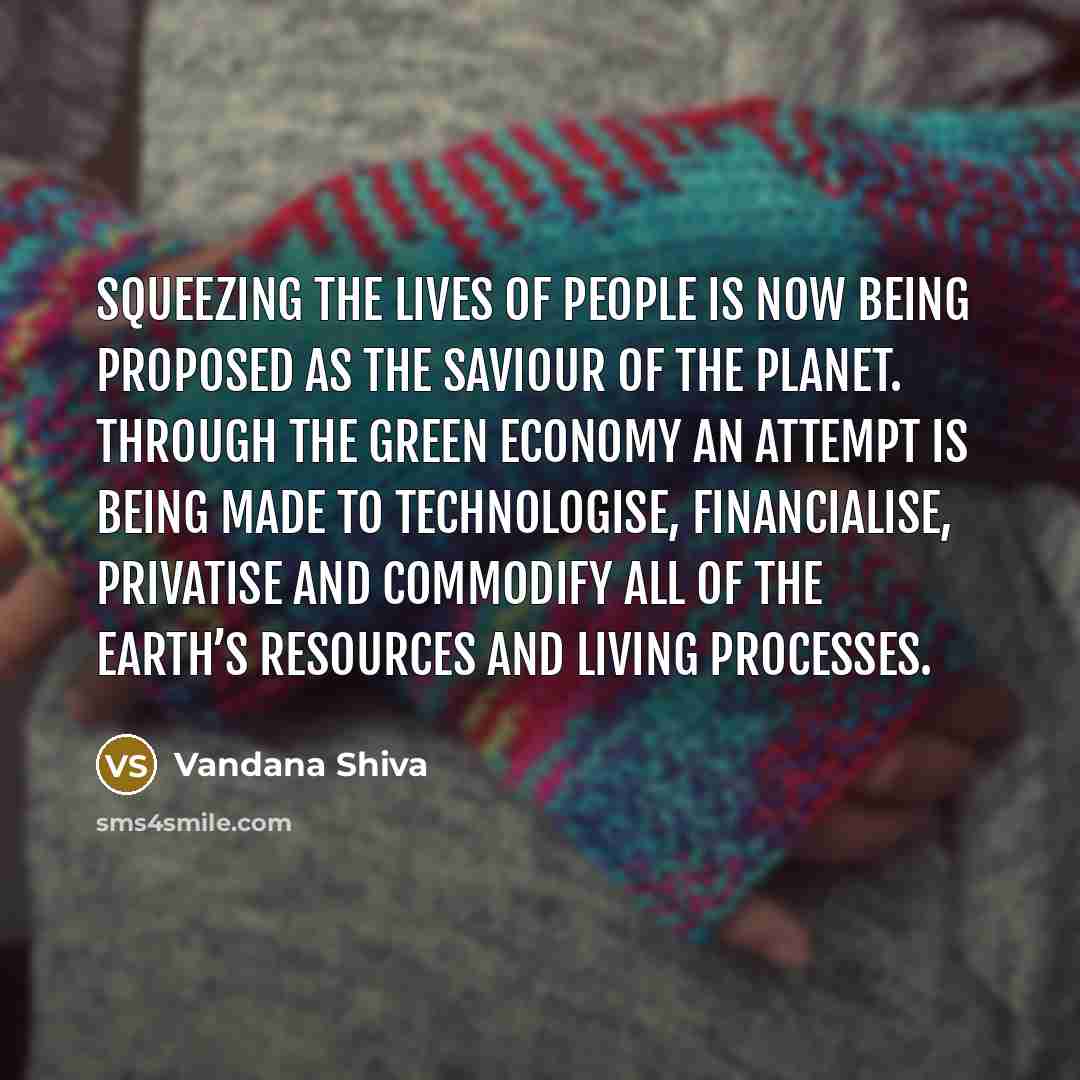 “Squeezing the lives of people is now being proposed as the saviour of the planet. Through the green economy an attempt is being made to technologise, financialise, privatise and commodify all of the earth’s resources and living processes.” quote by Vandana Shiva