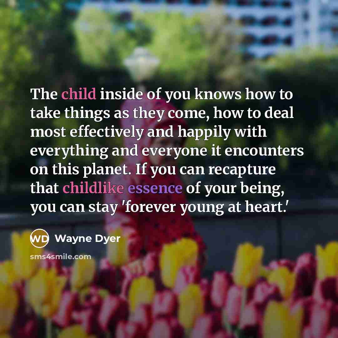 “The child inside of you knows how to take things as they come, how to deal most effectively and happily with everything and everyone it encounters on this planet. If you can recapture that childlike essence of your being, you can stay 'forever young at heart.'” quote by Wayne Dyer