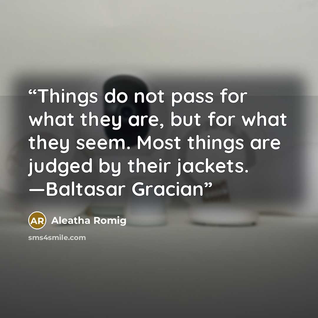 “Things do not pass for what they are, but for what they seem. Most things are judged by their jackets. —Baltasar Gracian” quote by Aleatha Romig