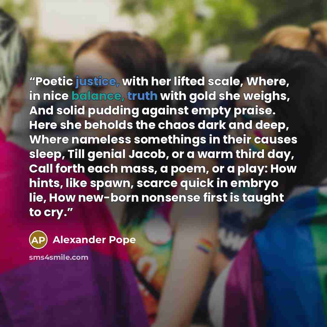 “Poetic justice, with her lifted scale, Where, in nice balance, truth with gold she weighs, And solid pudding against empty praise. Here she beholds the chaos dark and deep, Where nameless somethings in their causes sleep, Till genial Jacob, or a warm third day, Call forth each mass, a poem, or a…” quote by Alexander Pope