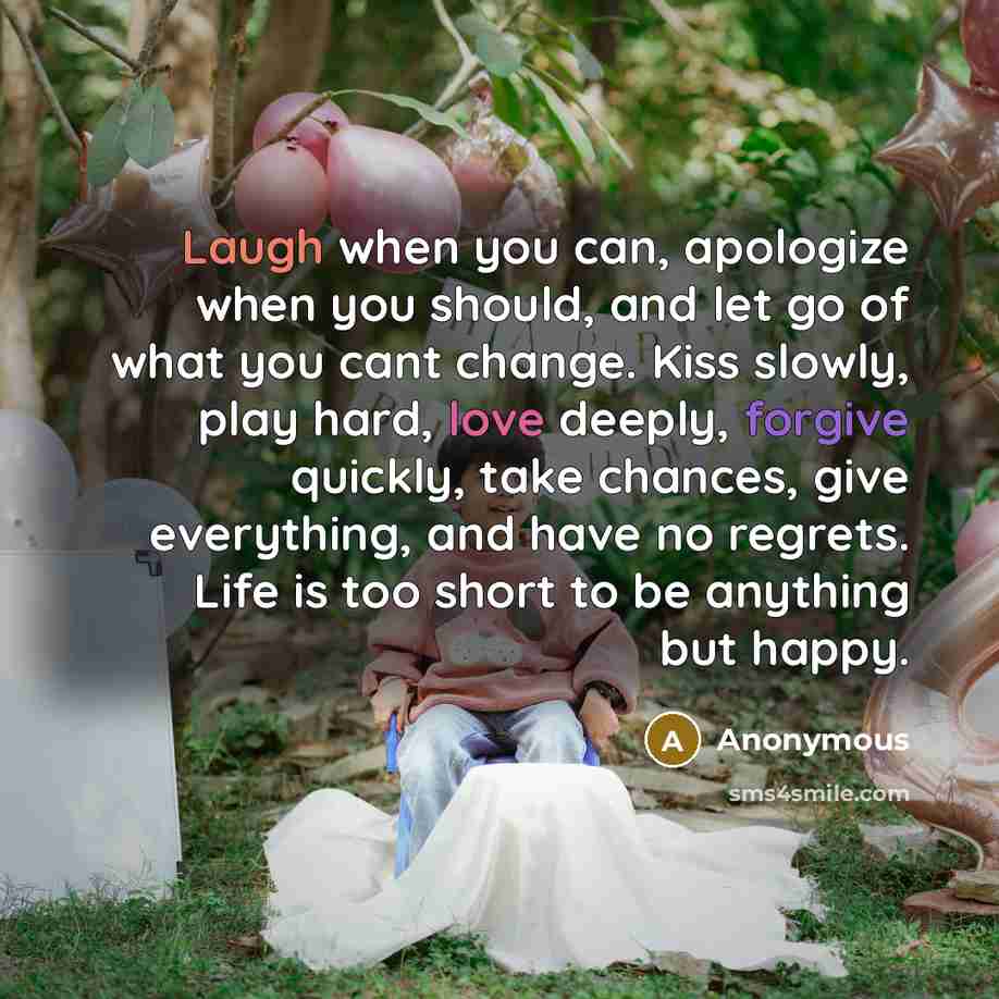 “Laugh when you can, apologize when you should, and let go of what you cant change. Kiss slowly, play hard, love deeply, forgive quickly, take chances, give everything, and have no regrets. Life is too short to be anything but happy.” quote by Anonymous