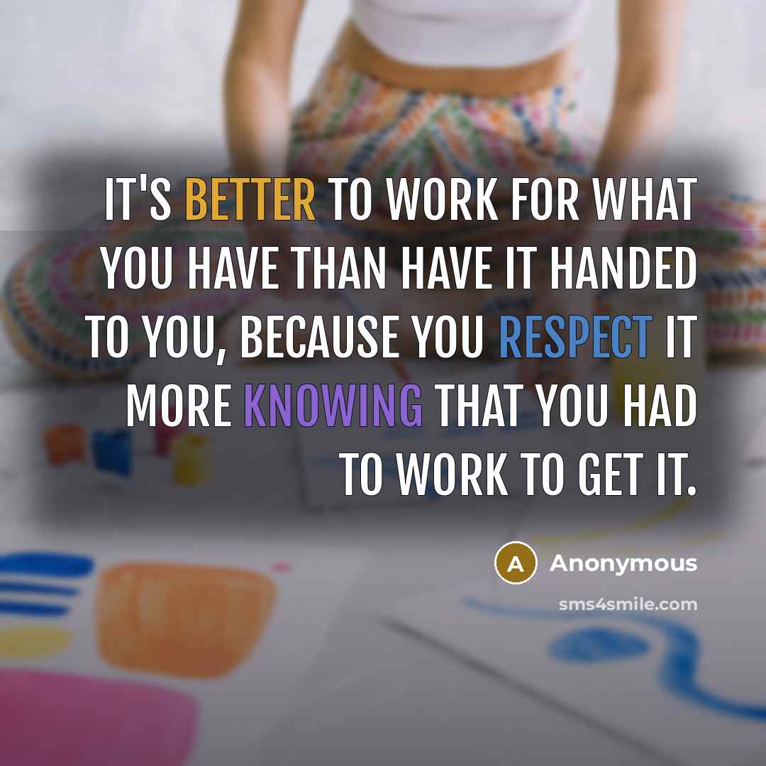“It's better to work for what you have than have it handed to you, because you respect it more knowing that you had to work to get it.” quote by Anonymous