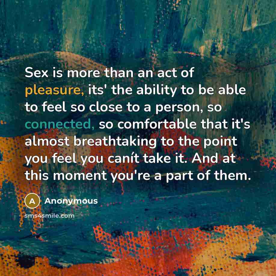 “Sex is more than an act of pleasure, its' the ability to be able to feel so close to a person, so connected, so comfortable that it's almost breathtaking to the point you feel you canít take it. And at this moment you're a part of them.” quote by Anonymous