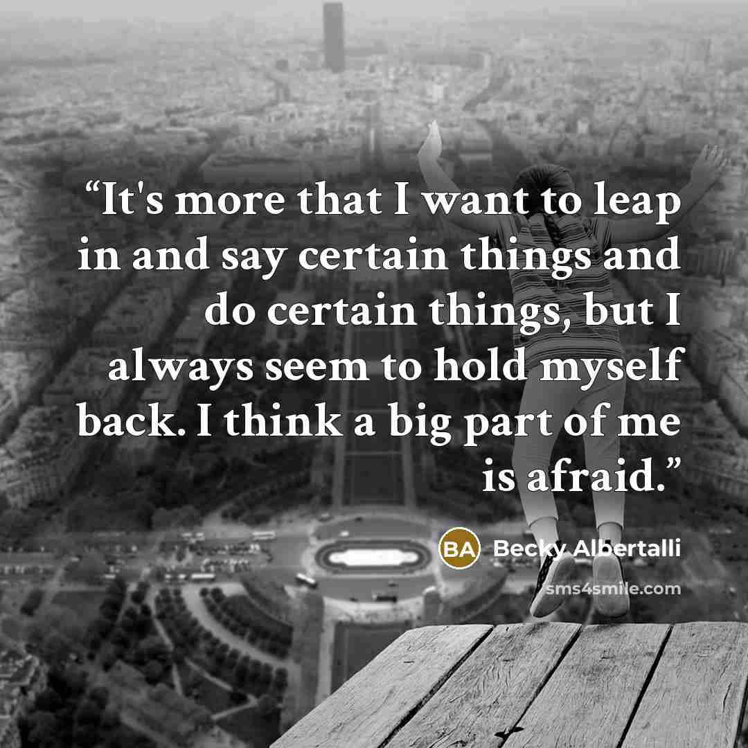 “It's more that I want to leap in and say certain things and do certain things, but I always seem to hold myself back. I think a big part of me is afraid.” quote by Becky Albertalli