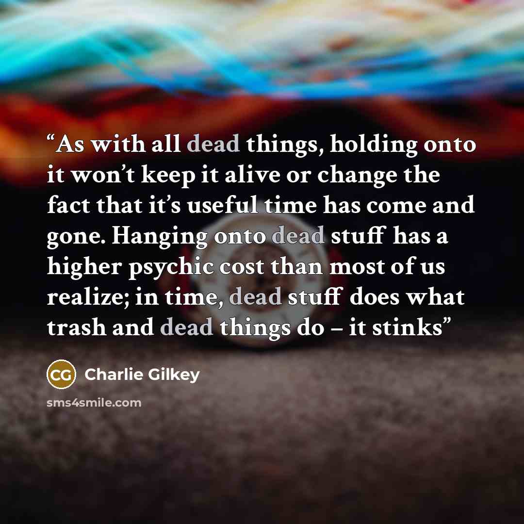 “As with all dead things, holding onto it won’t keep it alive or change the fact that it’s useful time has come and gone. Hanging onto dead stuff has a higher psychic cost than most of us realize; in time, dead stuff does what trash and dead things do – it stinks” quote by Charlie Gilkey