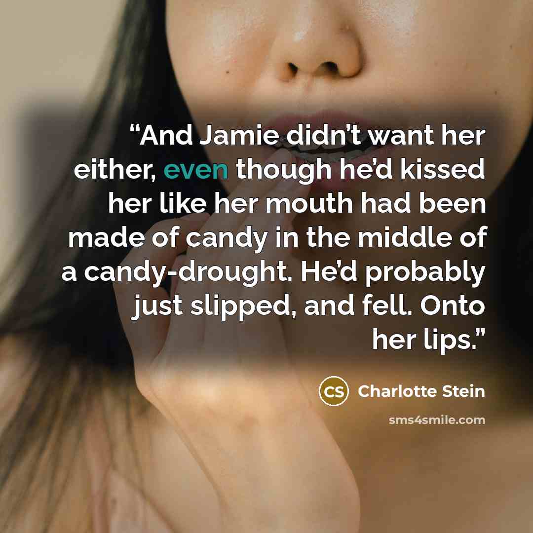 “And Jamie didn’t want her either, even though he’d kissed her like her mouth had been made of candy in the middle of a candy-drought. He’d probably just slipped, and fell. Onto her lips.” quote by Charlotte Stein