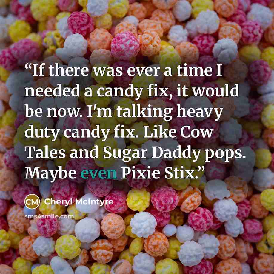 “If there was ever a time I needed a candy fix, it would be now. I'm talking heavy duty candy fix. Like Cow Tales and Sugar Daddy pops. Maybe even Pixie Stix.” quote by Cheryl McIntyre