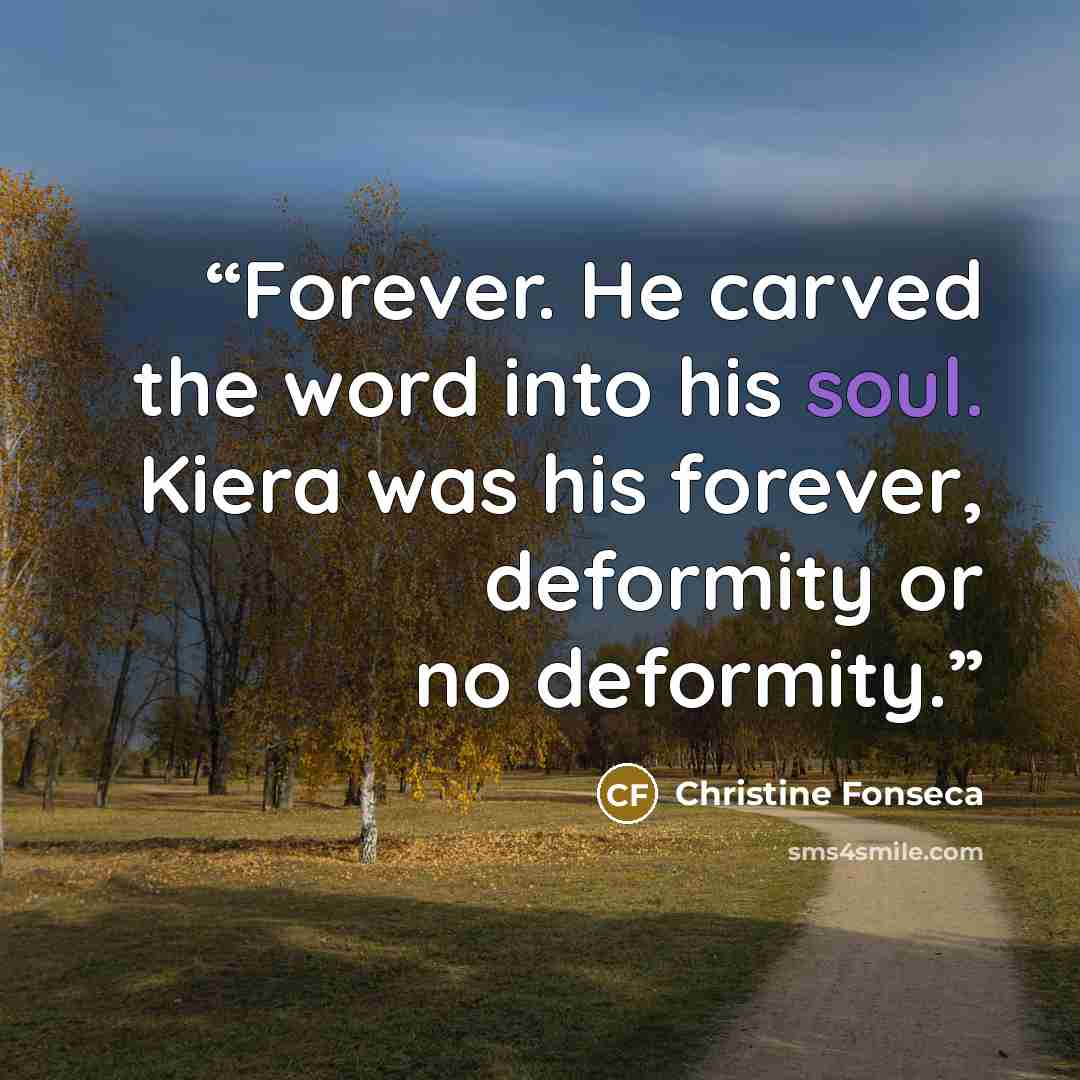 “Forever. He carved the word into his soul. Kiera was his forever, deformity or no deformity.” quote by Christine Fonseca