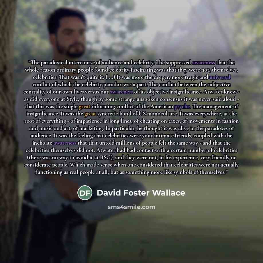 “The paradoxical intercourse of audience and celebrity. The suppressed awareness that the whole reason ordinary people found celebrity fascinating was that they were not, themselves, celebrities. That wasn't quite it. (....) It was more the deeper, more tragic and universal conflict of which the…” quote by David Foster Wallace