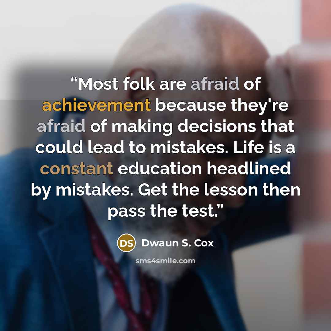 “Most folk are afraid of achievement because they're afraid of making decisions that could lead to mistakes. Life is a constant education headlined by mistakes. Get the lesson then pass the test.” quote by Dwaun S. Cox