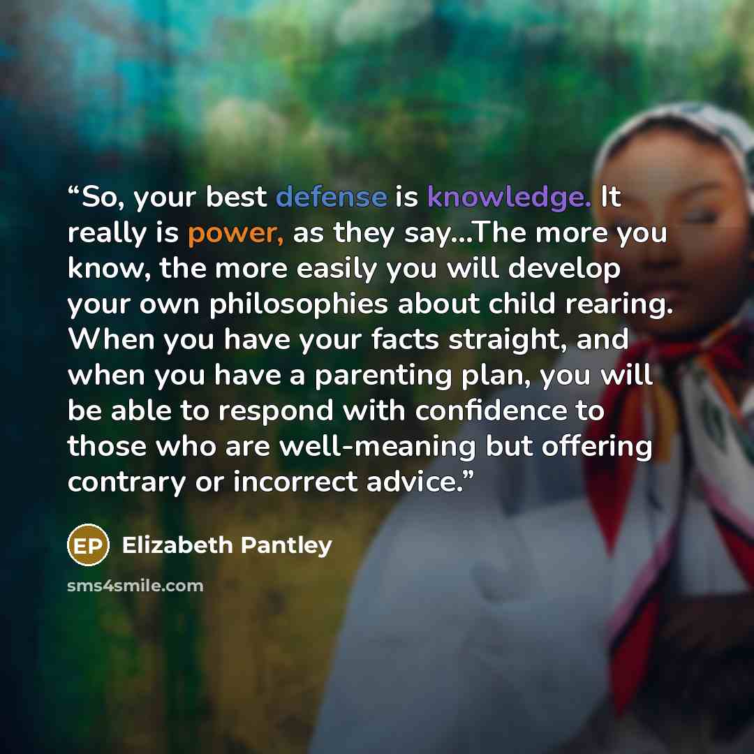 “So, your best defense is knowledge. It really is power, as they say...The more you know, the more easily you will develop your own philosophies about child rearing. When you have your facts straight, and when you have a parenting plan, you will be able to respond with confidence to those who are…” quote by Elizabeth Pantley