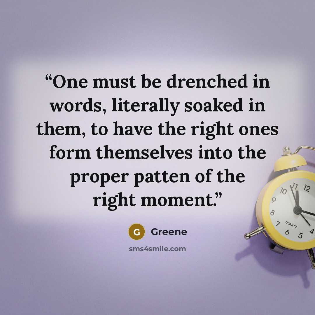 “One must be drenched in words, literally soaked in them, to have the right ones form themselves into the proper patten of the right moment.” quote by Greene