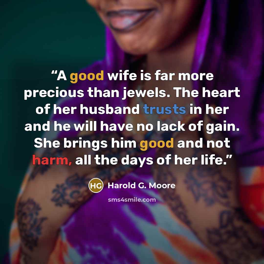“A good wife is far more precious than jewels. The heart of her husband trusts in her and he will have no lack of gain. She brings him good and not harm, all the days of her life.” quote by Harold G. Moore