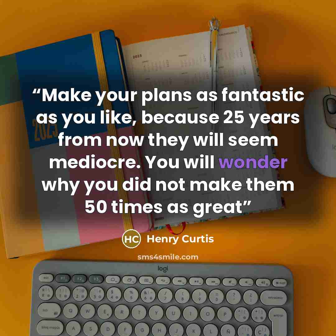 “Make your plans as fantastic as you like, because 25 years from now they will seem mediocre. You will wonder why you did not make them 50 times as great” quote by Henry Curtis