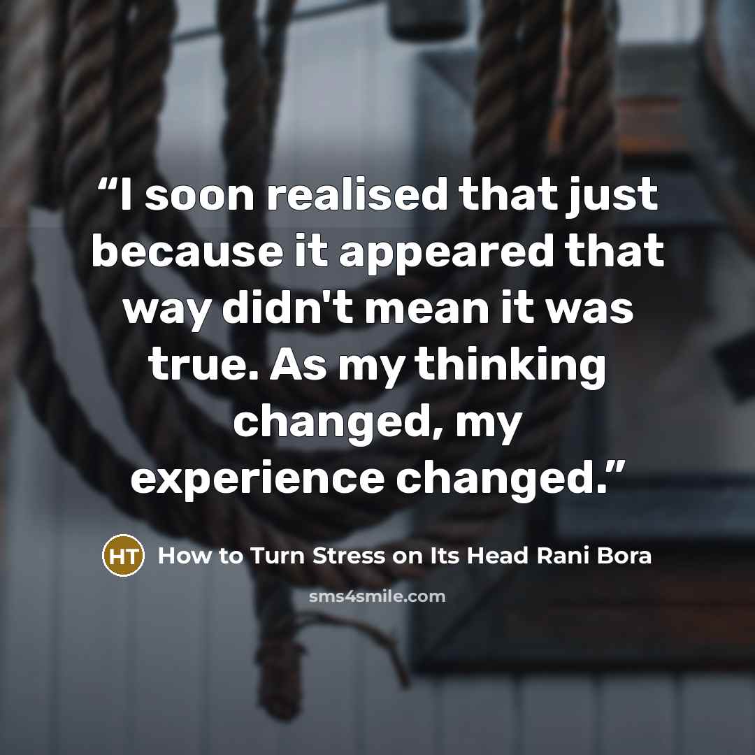 “I soon realised that just because it appeared that way didn't mean it was true. As my thinking changed, my experience changed.” quote by How to Turn Stress on Its Head Rani Bora