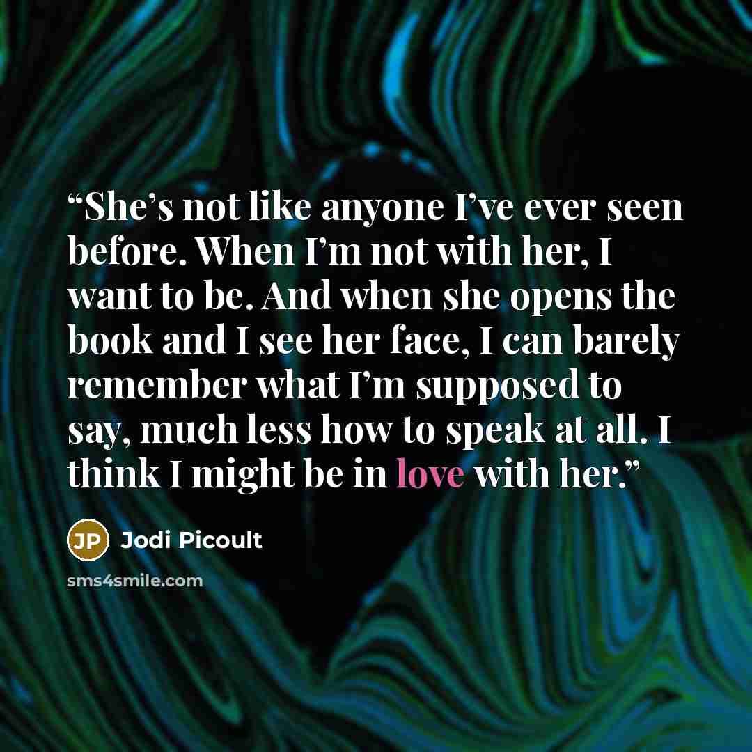 “She’s not like anyone I’ve ever seen before. When I’m not with her, I want to be. And when she opens the book and I see her face, I can barely remember what I’m supposed to say, much less how to speak at all. I think I might be in love with her.” quote by Jodi Picoult