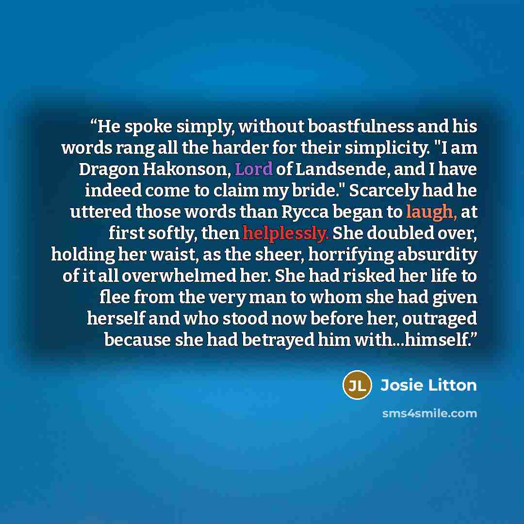 “He spoke simply, without boastfulness and his words rang all the harder for their simplicity. "I am Dragon Hakonson, Lord of Landsende, and I have indeed come to claim my bride." Scarcely had he uttered those words than Rycca began to laugh, at first softly, then helplessly. She doubled over…” quote by Josie Litton