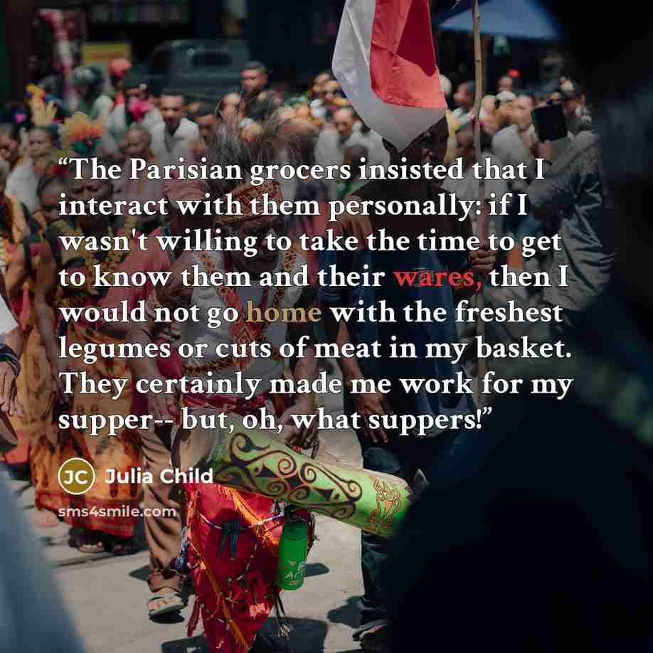 “The Parisian grocers insisted that I interact with them personally: if I wasn't willing to take the time to get to know them and their wares, then I would not go home with the freshest legumes or cuts of meat in my basket. They certainly made me work for my supper-- but, oh, what suppers!” quote by Julia Child
