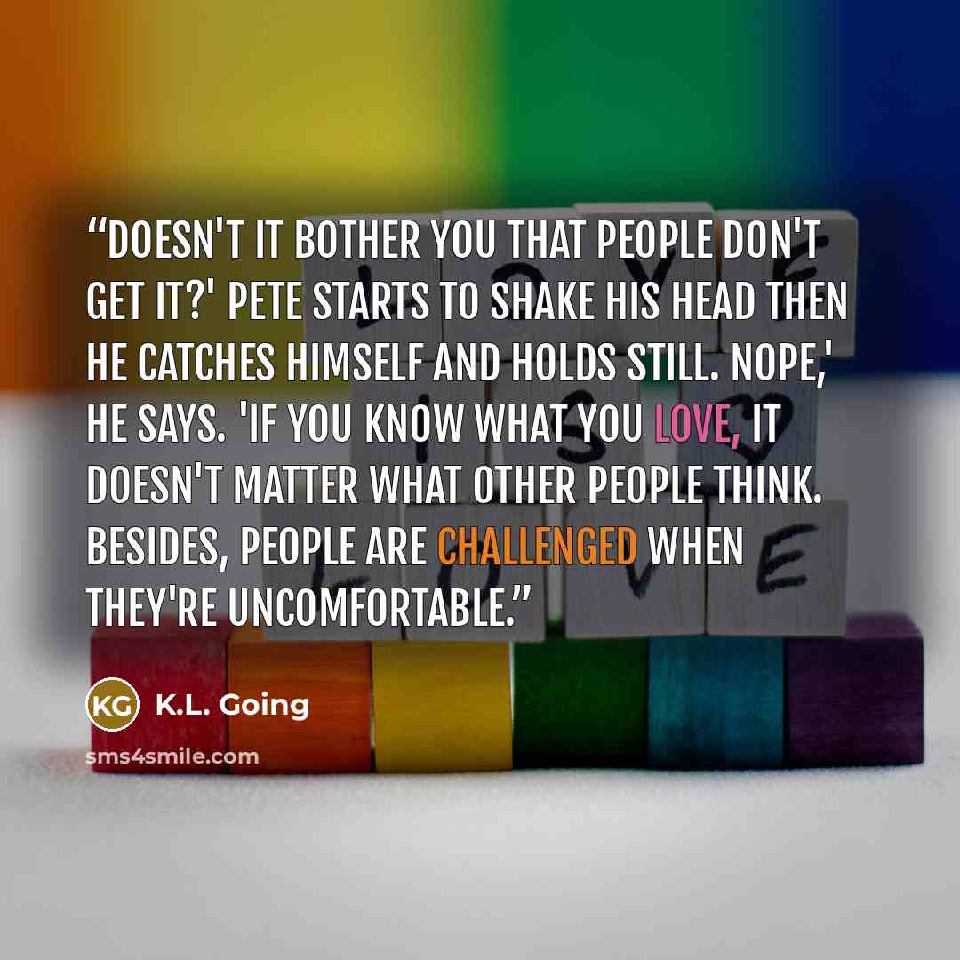 “Doesn't it bother you that people don't get it?' Pete starts to shake his head then he catches himself and holds still. Nope,' he says. 'If you know what you love, it doesn't matter what other people think. Besides, people are challenged when they're uncomfortable.” quote by K.L. Going
